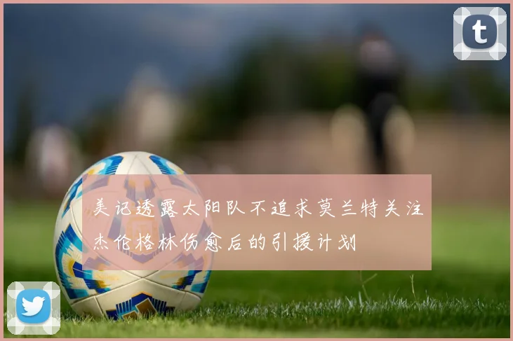 美记透露太阳队不追求莫兰特关注杰伦格林伤愈后的引援计划