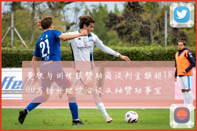 曼联与训练服赞助商谈判金额超1800万镑并继续洽谈衣袖赞助事宜