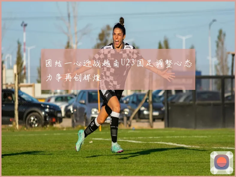 团结一心迎战越南U23国足调整心态力争再创辉煌