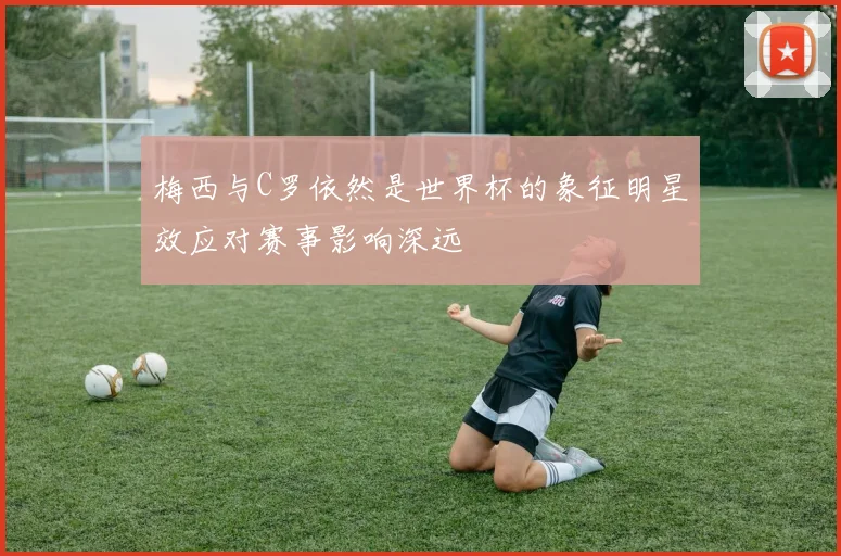 梅西与C罗依然是世界杯的象征明星效应对赛事影响深远