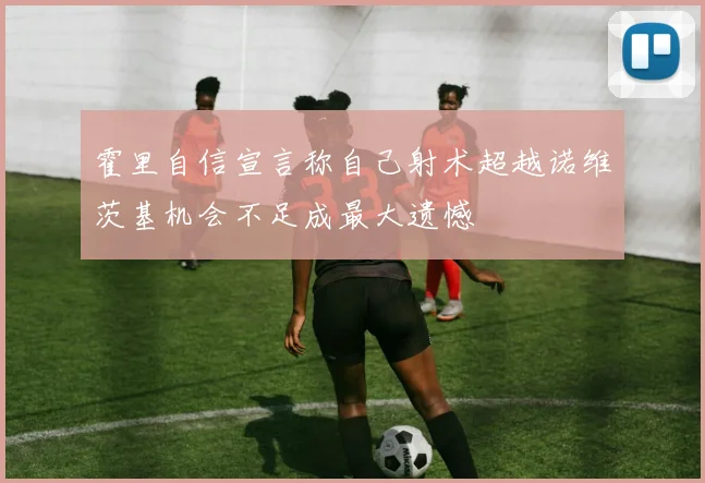 霍里自信宣言称自己射术超越诺维茨基机会不足成最大遗憾