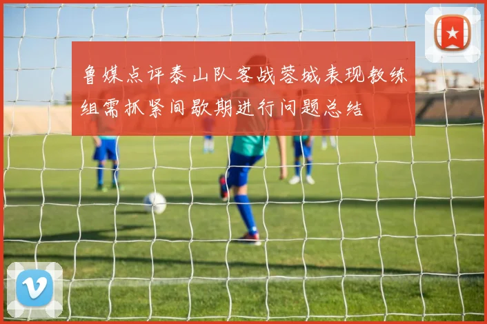 鲁媒点评泰山队客战蓉城表现教练组需抓紧间歇期进行问题总结