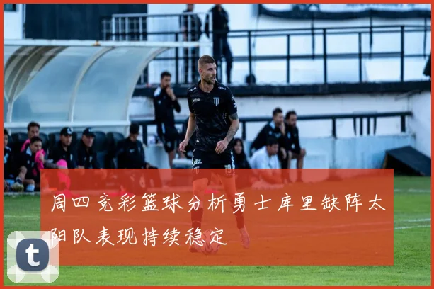 周四竞彩篮球分析勇士库里缺阵太阳队表现持续稳定