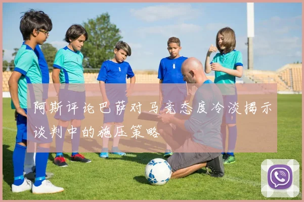 阿斯评论巴萨对马竞态度冷淡揭示谈判中的施压策略