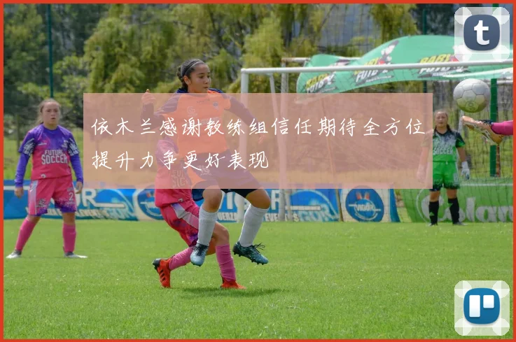 依木兰感谢教练组信任期待全方位提升力争更好表现