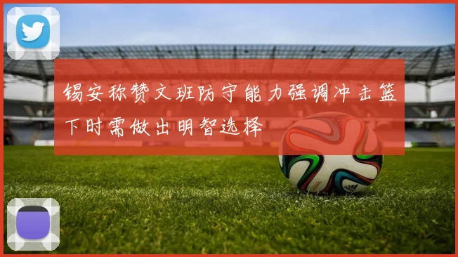 锡安称赞文班防守能力强调冲击篮下时需做出明智选择