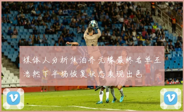 媒体人分析焦泊乔无缘最终名单王浩然下半场恢复状态表现出色
