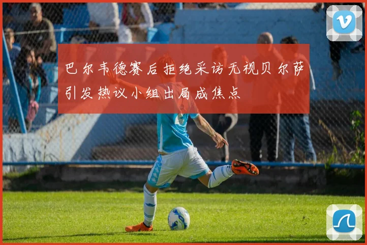 巴尔韦德赛后拒绝采访无视贝尔萨引发热议小组出局成焦点