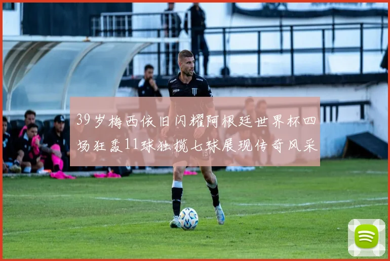 39岁梅西依旧闪耀阿根廷世界杯四场狂轰11球独揽七球展现传奇风采