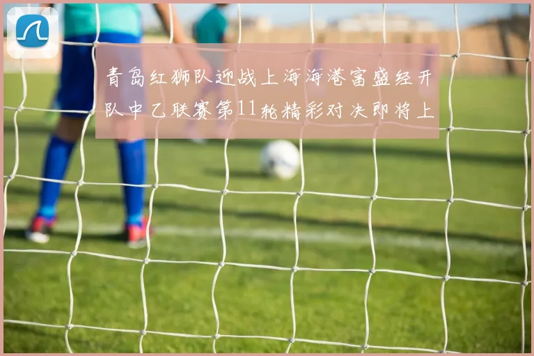 青岛红狮队迎战上海海港富盛经开队中乙联赛第11轮精彩对决即将上演