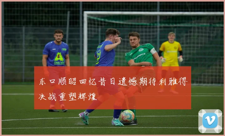 东口顺昭回忆昔日遗憾期待利雅得决战重塑辉煌