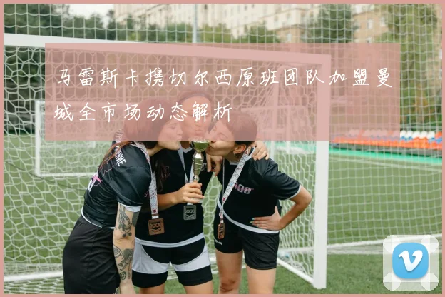 马雷斯卡携切尔西原班团队加盟曼城全市场动态解析