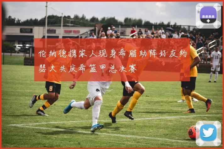 伦纳德携家人现身希腊助阵好友约瑟夫共庆希篮甲总决赛