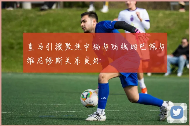 皇马引援聚焦中场与防线姆巴佩与维尼修斯关系良好