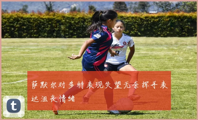 萨默尔对多特表现失望无奈挥手表达沮丧情绪
