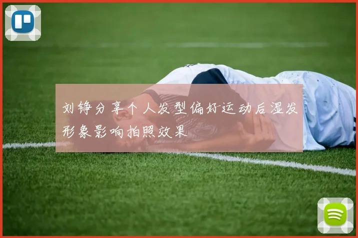 刘铮分享个人发型偏好运动后湿发形象影响拍照效果