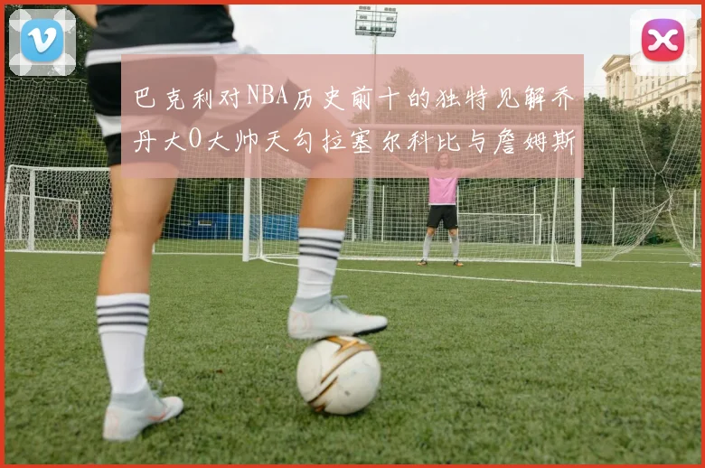 巴克利对NBA历史前十的独特见解乔丹大O大帅天勾拉塞尔科比与詹姆斯排名分析