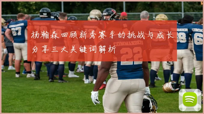 杨瀚森回顾新秀赛季的挑战与成长分享三大关键词解析