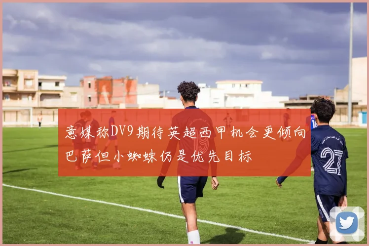 意媒称DV9期待英超西甲机会更倾向巴萨但小蜘蛛仍是优先目标