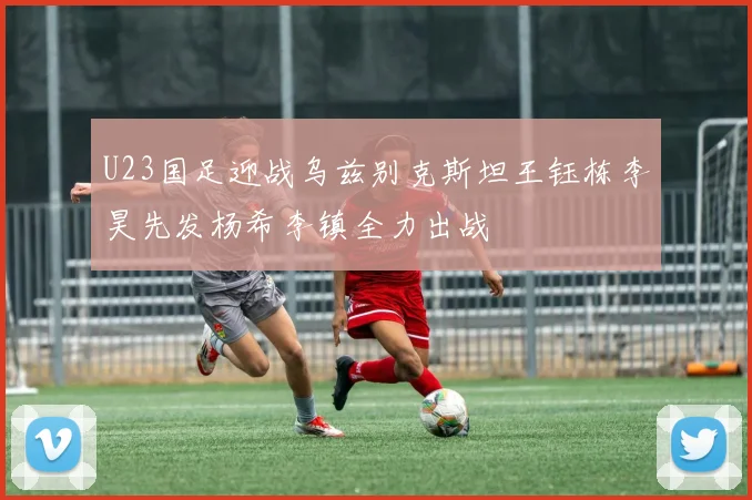 U23国足迎战乌兹别克斯坦王钰栋李昊先发杨希李镇全力出战