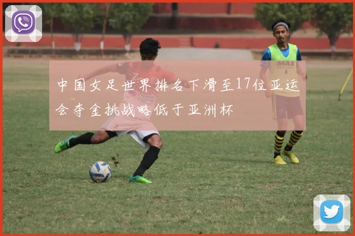 中国女足世界排名下滑至17位亚运会夺金挑战略低于亚洲杯