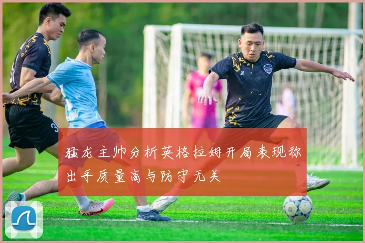 猛龙主帅分析英格拉姆开局表现称出手质量高与防守无关