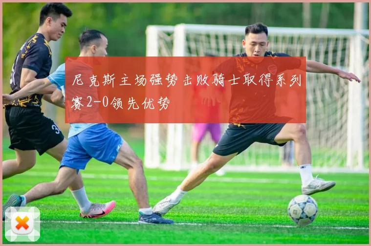 尼克斯主场强势击败骑士取得系列赛2-0领先优势