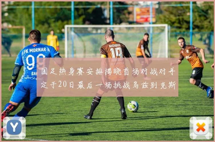 国足热身赛安排揭晓首场对战对手定于20日最后一场挑战乌兹别克斯坦