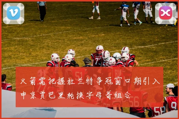火箭需把握杜兰特争冠窗口期引入申京贾巴里轮换字母哥组合